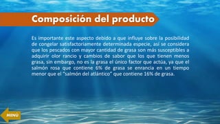 Composición del producto
Es importante este aspecto debido a que influye sobre la posibilidad
de congelar satisfactoriamente determinada especie, así se considera
que los pescados con mayor cantidad de grasa son más susceptibles a
adquirir olor rancio y cambios de sabor que los que tienen menos
grasa, sin embargo, no es la grasa el único factor que actúa, ya que el
salmón rosa que contiene 6% de grasa se enrancia en un tiempo
menor que el “salmón del atlántico” que contiene 16% de grasa.
MENÚ
 