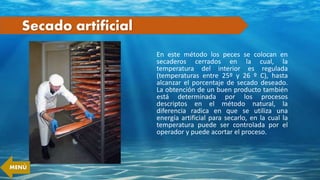 Secado artificial
En este método los peces se colocan en
secaderos cerrados en la cual, la
temperatura del interior es regulada
(temperaturas entre 25º y 26 º C), hasta
alcanzar el porcentaje de secado deseado.
La obtención de un buen producto también
está determinada por los procesos
descriptos en el método natural, la
diferencia radica en que se utiliza una
energía artificial para secarlo, en la cual la
temperatura puede ser controlada por el
operador y puede acortar el proceso.
MENÚ
 