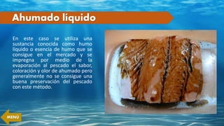 Ahumado líquido
En este caso se utiliza una
sustancia conocida como humo
líquido o esencia de humo que se
consigue en el mercado y se
impregna por medio de la
evaporación al pescado el sabor,
coloración y olor de ahumado pero
generalmente no se consigue una
buena preservación del pescado
con este método.
MENÚ
 
