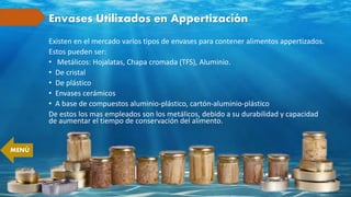 Envases Utilizados en Appertización
Existen en el mercado varios tipos de envases para contener alimentos appertizados.
Estos pueden ser:
• Metálicos: Hojalatas, Chapa cromada (TFS), Aluminio.
• De cristal
• De plástico
• Envases cerámicos
• A base de compuestos aluminio-plástico, cartón-aluminio-plástico
De estos los mas empleados son los metálicos, debido a su durabilidad y capacidad
de aumentar el tiempo de conservación del alimento.
MENÚ
 