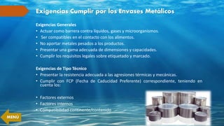 Exigencias Cumplir por los Envases Metálicos
Exigencias Generales
• Actuar como barrera contra líquidos, gases y microorganismos.
• Ser compatibles en el contacto con los alimentos.
• No aportar metales pesados a los productos.
• Presentar una gama adecuada de dimensiones y capacidades.
• Cumplir los requisitos legales sobre etiquetado y marcado.
Exigencias de Tipo Técnico
• Presentar la resistencia adecuada a las agresiones térmicas y mecánicas.
• Cumplir con FCP (Fecha de Caducidad Preferente) correspondiente, teniendo en
cuenta los:
• Factores externos
• Factores internos
• Compatibilidad continente/contenido
MENÚ
 