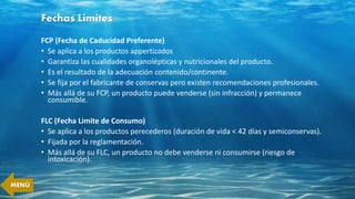 Fechas Límites
FCP (Fecha de Caducidad Preferente)
• Se aplica a los productos appertizados
• Garantiza las cualidades organolépticas y nutricionales del producto.
• Es el resultado de la adecuación contenido/continente.
• Se fija por el fabricante de conservas pero existen recomendaciones profesionales.
• Más allá de su FCP, un producto puede venderse (sin infracción) y permanece
consumible.
FLC (Fecha Limite de Consumo)
• Se aplica a los productos perecederos (duración de vida < 42 días y semiconservas).
• Fijada por la reglamentación.
• Más allá de su FLC, un producto no debe venderse ni consumirse (riesgo de
intoxicación).
MENÚ
 