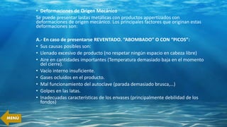 • Deformaciones de Origen Mecánico
Se puede presentar lastas metálicas con productos appertizados con
deformaciones de origen mecánico. Los principales factores que originan estas
deformaciones son:
A.- En caso de presentarse REVENTADO. “ABOMBADO” O CON “PICOS”:
• Sus causas posibles son:
• Llenado excesivo de producto (no respetar ningún espacio en cabeza libre)
• Aire en cantidades importantes (Temperatura demasiado baja en el momento
del cierre).
• Vacío interno insuficiente.
• Gases ocluidos en el producto.
• Mal funcionamiento del autoclave (parada demasiado brusca,…)
• Golpes en las latas.
• Inadecuadas características de los envases (principalmente debilidad de los
fondos)
MENÚ
 