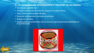 B.- En caso de presentar APLASTAMIENTO O “CHUPADO” DE LAS PAREDES
• Sus causas posibles son:
• Llenado insuficiente (Exceso de espacio en cabeza libre).
• Vacío interno demasiado elevado.
• Excesiva contrapresión durante el proceso.
• Golpes en las latas.
• Inadecuadas características de los envases (principalmente debilidad en
el acordonado).
MENÚ
 