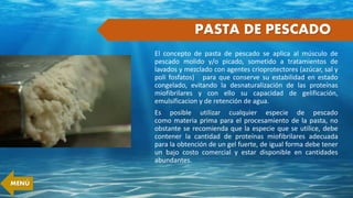 PASTA DE PESCADO
El concepto de pasta de pescado se aplica al músculo de
pescado molido y/o picado, sometido a tratamientos de
lavados y mezclado con agentes crioprotectores (azúcar, sal y
poli fosfatos) para que conserve su estabilidad en estado
congelado, evitando la desnaturalización de las proteínas
miofibrilares y con ello su capacidad de gelificación,
emulsificacion y de retención de agua.
Es posible utilizar cualquier especie de pescado
como materia prima para el procesamiento de la pasta, no
obstante se recomienda que la especie que se utilice, debe
contener la cantidad de proteínas miofibrilares adecuada
para la obtención de un gel fuerte, de igual forma debe tener
un bajo costo comercial y estar disponible en cantidades
abundantes.
MENÚ
 