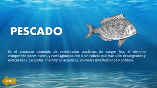 PESCADO
Es el producto obtenido de vertebrados acuáticos de sangre fría, el término
comprende peces óseos, y cartilaginosos con o sin cabeza que han sido desangrados y
eviscerados. Excluidos: mamíferos acuáticos, animales invertebrados y anfibios.
MENÚ
 