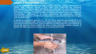 Lavado o blanqueado
La pulpa obtenida, normalmente trae consigo restos de sangre, remanentes de
grasas, piel, músculo oscuro y por ende gran contenido de proteínas
sarcoplasmáticas, responsables del fuerte olor a pescado. En estas condiciones la
pulpa es un medio muy inestable, con facilidades para el deterioro enzimático y
microbiano. Entonces, el lavado justifica su aplicación porque separa las sustancias
mencionadas, confiriendo a la pulpa condiciones de estabilidad, además,
concentra las proteínas miofibrilares mejorando su capacidad de retención de agua
y de emulsificación.
El lavado se realiza con agua fría (5 - 10 ° C), en un volumen que excede de 4 a 6
veces, la cantidad de pulpa. Se mezcla el agua con la pulpa, se deja en reposo hasta
que esta precipite totalmente, luego se derrama el sobrenadante y para eliminar el
exceso de agua se utilizan bolsas de nylon o tela, aplicando presión manual. El
equipo de mayor uso para el prensado, es la prensa de tornillo.
MENÚ
 