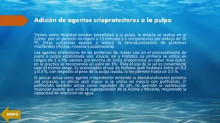 Adición de agentes crioprotectores a la pulpa
Tienen como finalidad brindar estabilidad a la pulpa, la mezcla se realiza en el
Cutter por un periodo no mayor a 15 minutos y a temperaturas por debajo de 10
ºC. Estas sustancias ayudan a reducir la desnaturalización de proteínas
miofibrales (Actina, miosina y actomiosina)
Los agentes protectores de las proteínas de mayor uso en el procesamiento de
pasta o pulpa estabilizada son: Azúcar, sal y Fosfatos. La primera se utiliza en
rangos de 1 a 3%, valores por encima de estos proporciona un sabor muy dulce,
en la práctica se recomienda un valor de 1%. Para el uso de la sal es conveniente
usar el mismo rango. Es aconsejable el uso de fosfatos (poli fosfatos) entre un 0.2
y 0.3 %, con respecto al peso de la pulpa lavada, la ley permite hasta un 0.5 %.
El azúcar actúa como agente crioprotector evitando la desnaturalización proteica
del músculo, su efecto será mayor si se utiliza en mezcla con polifosfato. El
polifosfato también actúa como regulador de pH, no permite la contracción
muscular puesto que evita la superposición de la Actina y Miosina, mejorando la
capacidad de retención de agua.
MENÚ
 