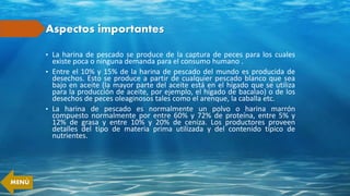Aspectos importantes
• La harina de pescado se produce de la captura de peces para los cuales
existe poca o ninguna demanda para el consumo humano .
• Entre el 10% y 15% de la harina de pescado del mundo es producida de
desechos. Esto se produce a partir de cualquier pescado blanco que sea
bajo en aceite (la mayor parte del aceite está en el hígado que se utiliza
para la producción de aceite, por ejemplo, el hígado de bacalao) o de los
desechos de peces oleaginosos tales como el arenque, la caballa etc.
• La harina de pescado es normalmente un polvo o harina marrón
compuesto normalmente por entre 60% y 72% de proteína, entre 5% y
12% de grasa y entre 10% y 20% de ceniza. Los productores proveen
detalles del tipo de materia prima utilizada y del contenido típico de
nutrientes.
MENÚ
 