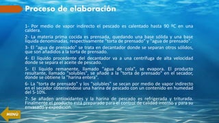 Proceso de elaboración
1- Por medio de vapor indirecto el pescado es calentado hasta 90 ºC en una
caldera.
2- La materia prima cocida es prensada, quedando una base sólida y una base
líquida denominadas, respectivamente "torta de prensado" y "agua de prensado".
3- El "agua de prensado" se trata en decantador donde se separan otros sólidos,
que son añadidos a la torta de prensado.
4- El líquido procedente del decantador va a una centrífuga de alta velocidad
donde se separa el aceite de pescado.
5- El líquido remanente, llamado "agua de cola", se evapora. El producto
resultante, llamado "solubles", se añade a la "torta de prensado" en el secador,
donde se obtiene la "harina entera".
6- La "torta de prensado" y los "solubles" se secan por medio de vapor indirecto
en el secador obteniéndose una harina de pescado con un contenido en humedad
del 5-10%.
7- Se añaden antioxidantes y la harina de pescado es refrigerada y triturada.
Finalmente el producto está preparado para el control de calidad interno y para su
envasado y expedición.
MENÚ
 