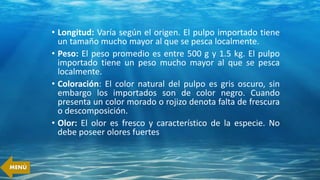 • Longitud: Varía según el origen. El pulpo importado tiene
un tamaño mucho mayor al que se pesca localmente.
• Peso: El peso promedio es entre 500 g y 1.5 kg. El pulpo
importado tiene un peso mucho mayor al que se pesca
localmente.
• Coloración: El color natural del pulpo es gris oscuro, sin
embargo los importados son de color negro. Cuando
presenta un color morado o rojizo denota falta de frescura
o descomposición.
• Olor: El olor es fresco y característico de la especie. No
debe poseer olores fuertes
MENÚ
 