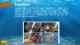 Cocción
Cuando empiece a hervir el agua “ajustamos al pulpo” y lo
dejamos cocer junto con una patata. Para un pulpo de kilo y
medio, una patata mediana. Cuando la patata este cocida
sacamos el pulpo y lo enfriamos para evitar que el pulpo siga
cociéndose con el calor residual. Esto viene a ser unos 25
minutos aproximadamente.
MENÚ
 