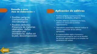 Desuello y corte
(fase de elaboración 7)
• Posibles peligros:
Contaminación
microbiológica
• Posibles defectos:
Presencia de materias
objetables, daños
causados por
mordeduras, daños en
la piel, descomposición
Aplicación de aditivos
• Posibles peligros: Contaminación física,
aditivos no aprobados, alérgenos.
• Posibles defectos: Contaminación física,
aditivos en exceso de sus límites
reglamentarios
• Operadores capacitados deberán realizar la
mezcla y aplicación de los aditivos
apropiados.
• Es imprescindible vigilar el proceso y
producto para asegurar que no se excedan
las normas reglamentarias y se cumplan los
parámetros de calidad.
MENÚ
 