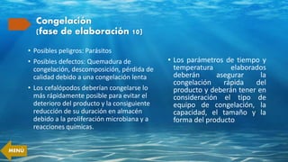 Congelación
(fase de elaboración 10)
• Posibles peligros: Parásitos
• Posibles defectos: Quemadura de
congelación, descomposición, pérdida de
calidad debido a una congelación lenta
• Los cefalópodos deberían congelarse lo
más rápidamente posible para evitar el
deterioro del producto y la consiguiente
reducción de su duración en almacén
debido a la proliferación microbiana y a
reacciones químicas.
• Los parámetros de tiempo y
temperatura elaborados
deberán asegurar la
congelación rápida del
producto y deberán tener en
consideración el tipo de
equipo de congelación, la
capacidad, el tamaño y la
forma del producto
MENÚ
 