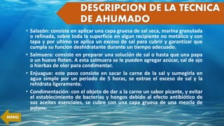 • Salazón: consiste en aplicar una capa gruesa de sal seca, marina granulada
o refinada, sobre toda la superficie en algun recipiente no metálico y con
tapa y por ultimo se aplica un exceso de sal para cubrir y garantizar que
cumpla su funcion deshidratante durante un tiempo adecuado.
• Salmuera: consiste en preparar una solución de sal o hasta que una papa
o un huevo floten. A esta salmuera se le pueden agregar azúcar, sal de ajo
o hierbas de olor para condimentar.
• Enjuague: este paso consiste en sacar la carne de la sal y sumegirla en
agua simple por un periodo de 5 horas, se extrae el exceso de sal y la
rehidrata ligeramente.
• Condimentación: con el objeto de dar a la carne un sabor picante, y evitar
el establecimiento de bacterias y hongos debido al efecto antibiótico de
sus aceites esenciales, se cubre con una capa gruesa de una mezcla de
polvos.
DESCRIPCION DE LA TECNICA
DE AHUMADO
MENÚ
 