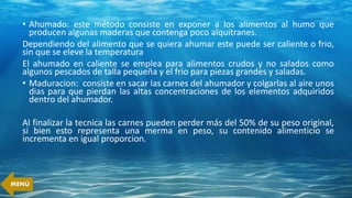 • Ahumado: este método consiste en exponer a los alimentos al humo que
producen algunas maderas que contenga poco alquitranes.
Dependiendo del alimento que se quiera ahumar este puede ser caliente o frio,
sin que se eleve la temperatura
El ahumado en caliente se emplea para alimentos crudos y no salados como
algunos pescados de talla pequeña y el frio para piezas grandes y saladas.
• Maduracion: consiste en sacar las carnes del ahumador y colgarlas al aire unos
dias para que pierdan las altas concentraciones de los elementos adquiridos
dentro del ahumador.
Al finalizar la tecnica las carnes pueden perder más del 50% de su peso original,
si bien esto representa una merma en peso, su contenido alimenticio se
incrementa en igual proporcion.
MENÚ
 