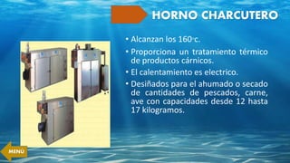 HORNO CHARCUTERO
• Alcanzan los 160°c.
• Proporciona un tratamiento térmico
de productos cárnicos.
• El calentamiento es electrico.
• Desiñados para el ahumado o secado
de cantidades de pescados, carne,
ave con capacidades desde 12 hasta
17 kilogramos.
MENÚ
 