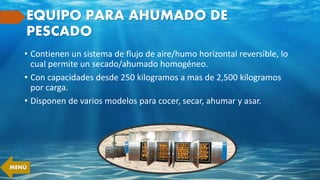 EQUIPO PARA AHUMADO DE
PESCADO
• Contienen un sistema de flujo de aire/humo horizontal reversible, lo
cual permite un secado/ahumado homogéneo.
• Con capacidades desde 250 kilogramos a mas de 2,500 kilogramos
por carga.
• Disponen de varios modelos para cocer, secar, ahumar y asar.
MENÚ
 