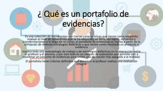 ¿ Qué es un portafolio de
evidencias?
Es una colección de documentos con ciertas características que tienen como propósito
evaluar el nivel de aprendizaje que se ha adquirido, es decir, sus logros, esfuerzos y
transformaciones a lo largo de un curso, el portafolio de evidencias se realiza a partir de la
utilización de diversas estrategias didácticas y que tienen como resultado un producto o
evidencia
Implica toda una metodología de trabajo y de estrategias didácticas en la interacción entre
el profesor y el alumno, y por otro lado es un método de evaluación que permite unir y
coordinar un conjunto de evidencias para emitir una valoración más apegada a la realidad.
El portafolio tiene criterios definidos que permiten al profesor realizar una evaluación
integral
 