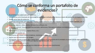 Cómo se conforma un portafolio de
evidencias?
• El portafolio está conformado por evidencias.
• Las evidencias son el resultado de la actividad de aprendizaje realizada por el alumno a través del empleo de estrategias didácticas.
• Existen varios tipos de evidencias:
• Evidencias manuscritas: son elaboradas a mano, pueden realizarse en el aula (resumen, descripción, mapas mentales, etc.) o
como parte de alguna tarea.
• Evidencias digitales: videos, audios, simulaciones, software, etc.
• Evidencias impresas: investigaciones documentales, definiciones, fotocopias o cualquier documento que se solicite por
computadoras
• Evidencias físicas (prototipos, objetos físicos, etc.)
• Las evidencias pueden ser:
• Documentos de trabajo (cuadros sinópticos, resúmenes, ensayos, reportes, etc.)
• Hechos que normalmente no se recogen.
• Por ejemplo cuando se realiza algún trabajo físico, se registra el cumplimiento de la actividad y se puede solicitar algún documento
que refleje la ejecución de la misma (un reporte, una reproducción, etc.)
• Las evidencias pueden ser (cont.)
• Documentos sobre el trabajo del alumno elaborado por otras personas (testimonios)
 