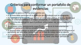 Criterios para conformar un portafolio de
evidencias
• Los criterios para conformar el portafolio son:
• El alumno debe participar en la selección de los trabajos que se integrarán.
• Por ejemplo si se le solicita que realice un ordenador gráfico, él puede decidir qué
tipo de ordenador utilizará: un mapa conceptual, un cuadro sinóptico, etc.
• Los criterios de evaluación que el profesor utilice deben ser comunicados a los
alumnos.
• Estos deben estar debidamente especificados tanto en la instrumentación
didáctica como en la rúbrica complementaria.
• El alumno debe realizar su auto evaluación en cada evidencia que se integre en el
portafolio, por ello debe contar tanto con la lista de cotejo como la rúbrica.
• Es recomendable que las evaluaciones se complementen con una coevaluación
que permita tanto al docente como al alumno, tener una mejor percepción
respecto al proceso.
 