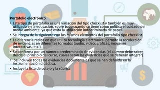 Portafolio electrónico
• Este tipo de portafolio es una variación del tipo checklist y también es muy
utilizado en la educación, sobre todo cuando se tiene como política el cuidado del
medio ambiente, ya que evita la utilización indiscriminada de papel.
• Se integra de la siguiente con los mismos elementos del portafolio tipo checklist.
• La diferencia radica en que utiliza tecnología electrónica. permite la recolección
de evidencias en diferentes formatos (audio, video, gráficas, imágenes
interactivas, etc.)
• Se conforma por un número prederminado de evidencias (el alumno debe saber
desde el principio del curso, cuáles serán las evidencias que se deberán integrar)
• Se incluyen todas las evidencias documentales que se han definido en la
instrumentación didáctica.
• Incluye la lista de cotejo y la rúbrica
 