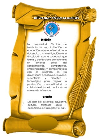 La Universidad Técnica de
Machala es una institución de
educación superior orientada a la
docencia, a la investigación y a la
vinculación con la sociedad, que
forma y perfecciona profesionales
en diversas áreas del
conocimientos, competentes,
emprendedores y comprometidos
con el desarrollo en sus
dimensiones económico, humano,
sustentable y científico -
tecnológico para mejorar la
producción, competitividad y
calidad de vida de la población en
su área de influencia.
MISIÓN
VISIÓN
Ser líder del desarrollo educativo,
cultural, territorial, socio -
económico, en la región y el país.
 