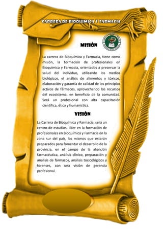 MISIÓN
La carrera de Bioquímica y Farmacia, tiene como
misión, la formación de profesionales en
Bioquímica y Farmacia, orientados a preservar la
salud del individuo, utilizando los medios
biológicos, el análisis de alimentos y tóxicos,
elaboración y garantía de calidad de los principios
activos de fármacos, aprovechando los recursos
del ecosistema, en beneficio de la comunidad.
Será un profesional con alta capacitación
científica, ética y humanística.
VISIÓN
La Carrera de Bioquímica y Farmacia, será un
centro de estudios, líder en la formación de
profesionales en Bioquímica y Farmacia en la
zona sur del país, los mismos que estarán
preparados para fomentar el desarrollo de la
provincia, en el campo de la atención
farmacéutica, análisis clínico, preparación y
análisis de fármacos, análisis toxicológicos y
forenses, con una visión de gerencia
profesional.
 