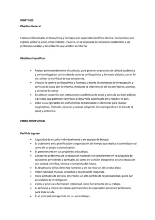 OBJETIVOS
Objetivo General
Formar profesionales en Bioquímica y Farmacia con capacidad científica-técnica- humanística; con
espíritu solidario, ético, emprendedor, creativo, en la búsqueda de soluciones sostenibles a los
problemas sociales y de ambiente que afectan al entorno.
Objetivos Específicos
 Revisar permanentemente el currículo, para generar un proceso de calidad académica
y de homologación con las demás carreras de Bioquímica y Farmacia del país, con el fin
de facilitar la movilidad de sus estudiantes.
 Vincular la carrera de Bioquímica y Farmacia a través de proyectos de investigación y
servicios de salud con el entorno, mediante la intervención de los profesores, alumnos
y personal de apoyo
 Establecer convenios con instituciones académicas de salud y otras de carácter público
o privada, que permitan contribuir al desarrollo sustentable de la región y el país.
 Dotar a sus egresados de instrumentos de habilidades y destrezas para realizar
diagnósticos, formular, ejecutar y evaluar proyectos de investigación en el área de la
salud y ambiental.
PERFIL PROFESIONAL
Perfil de Ingreso
 Capacidad de estudiar individualmente o en equipos de trabajo.
 Es autónomo en la planificación y organización del tiempo que dedica al aprendizaje así
como de su propia autoevaluación.
 Es perseverante en sus propósitos educativos.
 Conoce los problemas de la educación nacional y se compromete en la búsqueda de
soluciones pertinentes y puntuales así como en la visión prospectiva de una educación
con calidad científica, técnica y humanista del futuro.
 Es respetuoso de los derechos humanos y de los recursos de la naturaleza.
 Posee habilidad manual, velocidad y exactitud de respuesta.
 Tiene actitudes de servicio, discreción, un alto sentido de responsabilidad, gusto por
actividades de investigación.
 Valora y prioriza la formación intelectual como herramienta de su trabajo.
 Es reflexivo y crítico con ideales permanentes de superación personal y profesional
para toda la vida.
 Es el principal protagonista de sus aprendizajes.
 