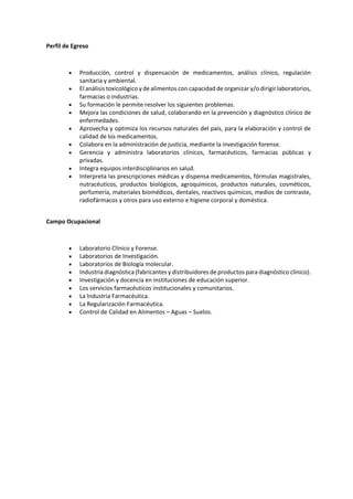 Perfil de Egreso
 Producción, control y dispensación de medicamentos, análisis clínico, regulación
sanitaria y ambiental.
 El análisis toxicológico y de alimentos con capacidad de organizar y/o dirigir laboratorios,
farmacias o industrias.
 Su formación le permite resolver los siguientes problemas.
 Mejora las condiciones de salud, colaborando en la prevención y diagnóstico clínico de
enfermedades.
 Aprovecha y optimiza los recursos naturales del país, para la elaboración y control de
calidad de los medicamentos.
 Colabora en la administración de justicia, mediante la investigación forense.
 Gerencia y administra laboratorios clínicos, farmacéuticos, farmacias públicas y
privadas.
 Integra equipos interdisciplinarios en salud.
 Interpreta las prescripciones médicas y dispensa medicamentos, fórmulas magistrales,
nutracéuticos, productos biológicos, agroquímicos, productos naturales, cosméticos,
perfumería, materiales biomédicos, dentales, reactivos químicos, medios de contraste,
radiofármacos y otros para uso externo e higiene corporal y doméstica.
Campo Ocupacional
 Laboratorio Clínico y Forense.
 Laboratorios de Investigación.
 Laboratorios de Biología molecular.
 Industria diagnóstica (fabricantes y distribuidores de productos para diagnóstico clínico).
 Investigación y docencia en instituciones de educación superior.
 Los servicios farmacéuticos institucionales y comunitarios.
 La Industria Farmacéutica.
 La Regularización Farmacéutica.
 Control de Calidad en Alimentos – Aguas – Suelos.
 