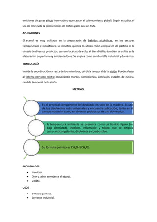emisiones de gases efecto invernadero que causan el calentamiento global). Según estudios, el
uso de este evita la producciones de dichos gases casi un 85%.
APLICACIONES
El etanol es muy utilizado en la preparación de bebidas alcohólicas, en los sectores
farmacéuticos e industriales, la industria química lo utiliza como compuesto de partida en la
síntesis de diversos productos, como el acetato de etilo, el éter dietílico también se utiliza en la
elaboración de perfumes y ambientadores. Se emplea como combustible industrial y doméstico.
TOXICOLOGÍA
Impide la coordinación correcta de los miembros, pérdida temporal de la visión. Puede afectar
al sistema nervioso central provocando mareos, somnolencia, confusión, estados de euforia,
pérdida temporal de la visión.
METANOL
PROPIEDADES
 Incoloro.
 Olor y sabor semejante al etanol.
 Volátil.
USOS
 Síntesis química.
 Solvente Industrial.
Es el principal componente del destilado en seco de la madera. Es uno
de los disolventes más universales y encuentra aplicación, tanto en el
campo industrial como en diversos productos de uso doméstico.
A temperatura ambiente se presenta como un líquido ligero (de
baja densidad), incoloro, inflamable y tóxico que se emplea
como anticongelante, disolvente y combustible.
Su fórmula química es CH3OH (CH4O).
 