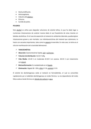  Deshumidificante.
 Anticongelante.
 Industria del plástico.
 Pinturas.
 Curtido de pieles.
PELIGROS
Este alcohol se utiliza para degradar soluciones de alcohol etílico, lo que ha dado lugar a
numerosas intoxicaciones de carácter masivo dado el uso fraudulento de estas mezclas en
bebidas alcohólicas. En el caso de exposición al metanol en ambientes laborales, puedeoriginar
intoxicaciones graves y aún mortales. Los individuosvíctimas del metanol que sobreviven, lo
hacen con secuelas importantes, tales como la ceguera irreversible. En este caso, la retina es el
sitio de manifestación de la toxicidad delmetanol.
 TOXICOCINÉTICA
 Absorción: Gastrointestinal rápida; piel y pulmones .
 Volumen de distribución: 0,6-0,7 L/Kg.
 Vida Media: 14-20 h en moderada 24-30 h en severas. 30-35 h con tratamiento
con etanol.
 Biotrasnformación: Es metabolizado en el hígado.
 Eliminación: Hígado 90 - 95%, riñón 2-5 %, pulmón 2-5 %
El alcohol de deshidrogenasa oxida al metanol en formaldehido, el cual es convertido
rapidamente por el aldehido deshidrogenasa en ácido fórmico. La vía dependiente del ácido
fólico oxida al ácido fórmico en dióxido de carbono y agua.
 
