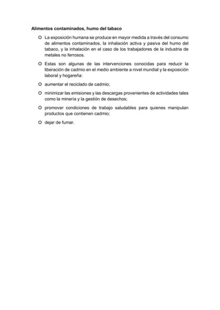 Alimentos contaminados, humo del tabaco
 La exposición humana se produce en mayor medida a través del consumo
de alimentos contaminados, la inhalación activa y pasiva del humo del
tabaco, y la inhalación en el caso de los trabajadores de la industria de
metales no ferrosos.
 Estas son algunas de las intervenciones conocidas para reducir la
liberación de cadmio en el medio ambiente a nivel mundial y la exposición
laboral y hogareña:
 aumentar el reciclado de cadmio;
 minimizar las emisiones y las descargas provenientes de actividades tales
como la minería y la gestión de desechos;
 promover condiciones de trabajo saludables para quienes manipulan
productos que contienen cadmio;
 dejar de fumar.
 