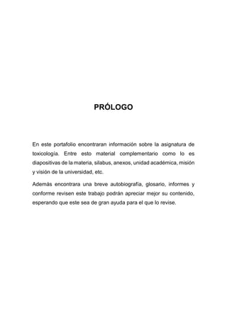 PRÓLOGO
En este portafolio encontraran información sobre la asignatura de
toxicología. Entre esto material complementario como lo es
diapositivas de la materia, silabus, anexos, unidad académica, misión
y visión de la universidad, etc.
Además encontrara una breve autobiografía, glosario, informes y
conforme revisen este trabajo podrán apreciar mejor su contenido,
esperando que este sea de gran ayuda para el que lo revise.
 