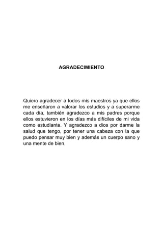 AGRADECIMIENTO
Quiero agradecer a todos mis maestros ya que ellos
me enseñaron a valorar los estudios y a superarme
cada día, también agradezco a mis padres porque
ellos estuvieron en los días más difíciles de mi vida
como estudiante. Y agradezco a dios por darme la
salud que tengo, por tener una cabeza con la que
puedo pensar muy bien y además un cuerpo sano y
una mente de bien.
 