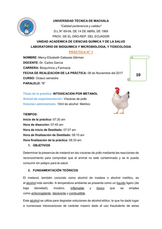 UNIVERSIDAD TÉCNICA DE MACHALA
“Calidad pertenencia y calidez”
D.L.N° 69-04, DE 14 DE ABRIL DE 1969
PROV. DE EL ORO-REP. DEL ECUADOR
UNIDAD ACADÉMICA DE CIENCIAS QUÍMICA Y DE LA SALUD
LABORATORIO DE BIOQUIMICA Y MICROBIOLOGIA, Y TOXICOLOGIA
PRÁCTICA N° 1
NOMBRE: Mercy Elizabeth Cabezas Gérman
DOCENTE: Dr. Carlos García
CARRERA: Bioquímica y Farmacia
FECHA DE REALIZACION DE LA PRÁCTICA: 08 de Noviembre del 2017
CURSO: Octavo semestre
PARALELO: “B”
Título de la práctica: INTOXICACION POR METANOL
Animal de experimentación: Vísceras de pollo
Volumen administrado: 10ml de alcohol Metílico
TIEMPOS:
Inicio de la práctica: 07:30 am
Hora de disección: 07:45 am
Hora de inicio de Destilado: 07:57 am
Hora de finalización de Destilado: 08:10 am
Hora finalización de la práctica: 08:33 am
1. OBJETIVOS
Determinar la presencia de metanol en las vísceras de pollo mediante las reacciones de
reconocimiento para comprobar que el animal no este contaminado y se lo pueda
consumir sin peligro para la salud.
2. FUNDAMENTACIÓN TEÓRICOS
El metanol, también conocido como alcohol de madera o alcohol metílico, es
el alcohol más sencillo. A temperatura ambiente se presenta como un líquido ligero (de
baja densidad), incoloro, inflamable y tóxico que se emplea
como anticongelante, disolvente y combustible.
Este alcohol se utiliza para degradar soluciones de alcohol etílico, lo que ha dado lugar
a numerosas intoxicaciones de carácter masivo dado el uso fraudulento de estas
10
 