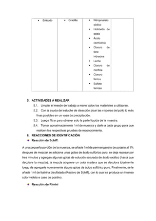  Embudo  Gradilla  Nitroprusiato
sódico
 Hidróxido de
sodio
 Ácido
clorhídrico
 Cloruro de
fenil
hidracina
 Leche
 Cloruro de
morfina
 Cloruro
férrico
 Sulfato
ferroso
5. ACTIVIDADES A REALIZAR
5.1. Limpiar el mesón de trabajo a mano todos los materiales a utilizarse.
5.2. Con la ayuda del estuche de disección picar las vísceras del pollo lo más
finas posibles en un vaso de precipitación.
5.3. Luego filtrar para obtener solo la parte líquida de la muestra.
5.4. Tomar aproximadamente 1ml de muestra y darle a cada grupo para que
realicen las respectivas pruebas de reconocimiento.
6. REACCIONES DE IDENTIFICACIÓN
Reacción de Schiff:
A una pequeña porción de la muestra, se añade 1ml de permanganato de potasio al 1%
después de mezclar se adiciona unas gotas de ácido sulfúrico puro, se deja reposar por
tres minutos y agregan algunas gotas de solución saturada de ácido oxálico (hasta que
decolore la mezcla); la mezcla adquiere un color madera que se decolora totalmente
luego de agregarle nuevamente alguna gotas de ácido sulfúrico puro. Finalmente, se le
añade 1ml de fushina bisulfatada (Rectivo de Schiff), con lo cual se produce un intenso
color violeta e caso de positivo.
Reacción de Rimini
 