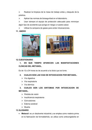  Realizar la limpieza de la mesa de trabajo antes y después de la
práctica.
 Aplicar las normas de bioseguridad en el laboratorio.
 Usar siempre el equipo de protección adecuado para minimizar
algún tipo de accidente que ponga en riesgo a nuestra salud.
 Utilizar la campana de gases para evitar intoxicaciones.
11. ANEXO
12.CUESTIONARIO
1. EN QUE TIEMPO APARECEN LAS MANIFESTACIONES
CLÍNICAS DEL METANOL.
Es de 12 a 24 horas es de acuerdo a la dosis que se tome.
2. CUALES SON LAS VIAS DE INTOXICACION POR METANOL.
 Vía digestiva
 Vía respiratoria
 Vía dérmica
3. CUALES SON LOS SINTOMAS POR INTOXICACION DE
METANOL.
 Pérdida de visión
 Insuficiencia respiratoria
 Convulsiones
 Edema cerebral
 Muerte
13.GLOSARIO
 Metanol: es un disolvente industrial y se emplea como materia prima
en la fabricación de formaldehído, se utiliza como anticongelante en
 