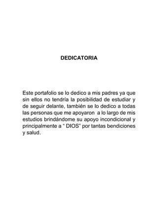 DEDICATORIA
Este portafolio se lo dedico a mis padres ya que
sin ellos no tendría la posibilidad de estudiar y
de seguir delante, también se lo dedico a todas
las personas que me apoyaron a lo largo de mis
estudios brindándome su apoyo incondicional y
principalmente a “ DIOS” por tantas bendiciones
y salud.
 