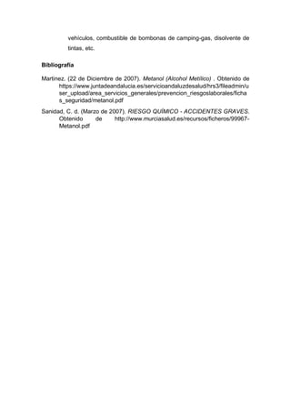 vehículos, combustible de bombonas de camping-gas, disolvente de
tintas, etc.
Bibliografía
Martinez. (22 de Diciembre de 2007). Metanol (Alcohol Metílico) . Obtenido de
https://www.juntadeandalucia.es/servicioandaluzdesalud/hrs3/fileadmin/u
ser_upload/area_servicios_generales/prevencion_riesgoslaborales/ficha
s_seguridad/metanol.pdf
Sanidad, C. d. (Marzo de 2007). RIESGO QUÍMICO - ACCIDENTES GRAVES.
Obtenido de http://www.murciasalud.es/recursos/ficheros/99967-
Metanol.pdf
 