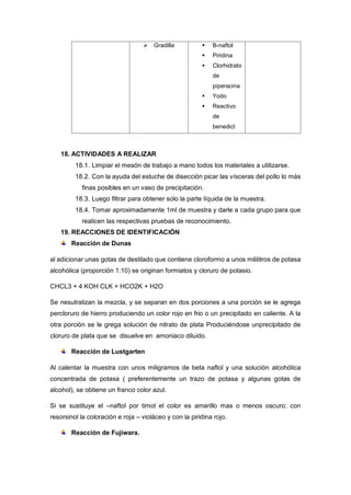  Gradilla  B-naftol
 Piridina
 Clorhidrato
de
piperacina
 Yodo
 Reactivo
de
benedict
18. ACTIVIDADES A REALIZAR
18.1. Limpiar el mesón de trabajo a mano todos los materiales a utilizarse.
18.2. Con la ayuda del estuche de disección picar las vísceras del pollo lo más
finas posibles en un vaso de precipitación.
18.3. Luego filtrar para obtener solo la parte líquida de la muestra.
18.4. Tomar aproximadamente 1ml de muestra y darle a cada grupo para que
realicen las respectivas pruebas de reconocimiento.
19. REACCIONES DE IDENTIFICACIÓN
Reacción de Dunas
al adicionar unas gotas de destilado que contiene cloroformo a unos mililitros de potasa
alcohólica (proporción 1:10) se originan formiatos y cloruro de potasio.
CHCL3 + 4 KOH CLK + HCO2K + H2O
Se nesutralizan la mezcla, y se separan en dos porciones a una porción se le agrega
percloruro de hierro produciendo un color rojo en frio o un precipitado en caliente. A la
otra porción se le grega solución de nitrato de plata Produciéndose unprecipitado de
cloruro de plata que se disuelve en amoniaco diluido.
Reacción de Lustgarten
Al calentar la muestra con unos miligramos de beta naftol y una solución alcohólica
concentrada de potasa ( preferentemente un trazo de potasa y algunas gotas de
alcohol), se obtiene un franco color azul.
Si se sustituye el –naftol por timol el color es amarillo mas o menos oscuro; con
resorsinol la coloración e roja – violáceo y con la piridina rojo.
Reacción de Fujiwara.
 