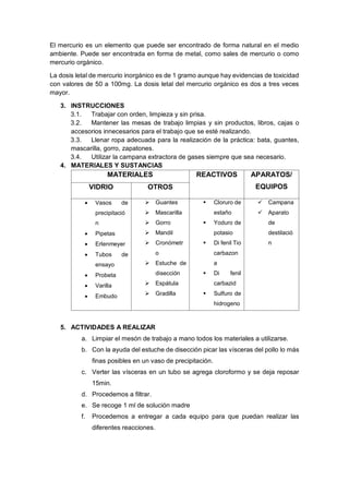 El mercurio es un elemento que puede ser encontrado de forma natural en el medio
ambiente. Puede ser encontrada en forma de metal, como sales de mercurio o como
mercurio orgánico.
La dosis letal de mercurio inorgánico es de 1 gramo aunque hay evidencias de toxicidad
con valores de 50 a 100mg. La dosis letal del mercurio orgánico es dos a tres veces
mayor.
3. INSTRUCCIONES
3.1. Trabajar con orden, limpieza y sin prisa.
3.2. Mantener las mesas de trabajo limpias y sin productos, libros, cajas o
accesorios innecesarios para el trabajo que se esté realizando.
3.3. Llenar ropa adecuada para la realización de la práctica: bata, guantes,
mascarilla, gorro, zapatones.
3.4. Utilizar la campana extractora de gases siempre que sea necesario.
4. MATERIALES Y SUSTANCIAS
MATERIALES REACTIVOS APARATOS/
EQUIPOSVIDRIO OTROS
 Vasos de
precipitació
n
 Pipetas
 Erlenmeyer
 Tubos de
ensayo
 Probeta
 Varilla
 Embudo
 Guantes
 Mascarilla
 Gorro
 Mandil
 Cronómetr
o
 Estuche de
disección
 Espátula
 Gradilla
 Cloruro de
estaño
 Yoduro de
potasio
 Di fenil Tio
carbazon
a
 Di fenil
carbazid
 Sulfuro de
hidrogeno
 Campana
 Aparato
de
destilació
n
5. ACTIVIDADES A REALIZAR
a. Limpiar el mesón de trabajo a mano todos los materiales a utilizarse.
b. Con la ayuda del estuche de disección picar las vísceras del pollo lo más
finas posibles en un vaso de precipitación.
c. Verter las vísceras en un tubo se agrega cloroformo y se deja reposar
15min.
d. Procedemos a filtrar.
e. Se recoge 1 ml de solución madre
f. Procedemos a entregar a cada equipo para que puedan realizar las
diferentes reacciones.
 
