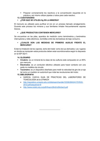 Preparar correctamente los reactivos a la concentración requerida en la
práctica y así mismo utilizar pipetas o tubos para cada reactivo.
13. CUESTIONARIO
 ¿POR QUE SE UTILIZA Hg EN LA MINERIA?
El mercurio es utilizado para purificar el oro en un proceso llamado amalgamiento.
Durante este proceso los mineros y sus familiares inhalan frecuentemente vapores
tóxicos.
 ¿QUE PRODUCTOS CONTIENEN MERCURIO?
Se encuentran en las pilas, aparatos de medición como termómetros y barómetros
interruptores y relés eléctricos, bombillas entre las domesticas de bajo consumo.
 ¿CUALES SON LAS MEDIDAS DE PRIMERO AUXILIO FRENTE EL
MERCURIO?
Evitar la inhalación de los vapores, tanto del metal como de sus derivados. Los lugares
en donde se manipulen estos productos deben estar acondicionados según lo dispuesto
en la IOP SQ17.
14. GLOSARIO
 Cinabrio: es un mineral de la clase de los sulfuros este compuesto en un 85%
por mercurio.
 Electrodos: es un conductor eléctrico utilizado para hacer contacto con una
parte no metálica de circuito.
 Tacómetro: es un dispositivo diseñado para medir la velocidad de giro de un eje
tal como un medidor en automóvil que mide las revoluciones del motor.
15. BIBLIOGRAFIA
 GARCIA, C(2014) GUIA DE PRACTICAS DEL LABORATORIO DE
TOXICOLOGIA de la UTMACH
 http://repository.urosario.edu.co/bitstream/handle/10336/2843/41757633-
2012.pdf;sequence=6
 http://www.scielo.org.co/pdf/rfnsp/v28n2/v28n2ao3.pdf
 