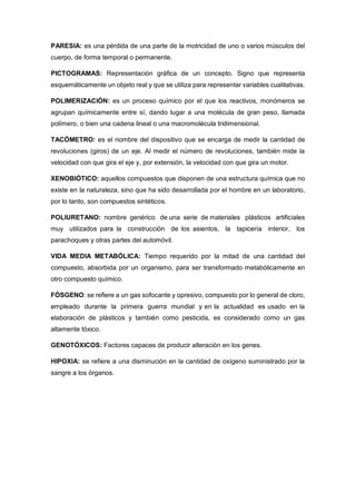 PARESIA: es una pérdida de una parte de la motricidad de uno o varios músculos del
cuerpo, de forma temporal o permanente.
PICTOGRAMAS: Representación gráfica de un concepto. Signo que representa
esquemáticamente un objeto real y que se utiliza para representar variables cualitativas.
POLIMERIZACIÓN: es un proceso químico por el que los reactivos, monómeros se
agrupan químicamente entre sí, dando lugar a una molécula de gran peso, llamada
polímero, o bien una cadena lineal o una macromolécula tridimensional.
TACÓMETRO: es el nombre del dispositivo que se encarga de medir la cantidad de
revoluciones (giros) de un eje. Al medir el número de revoluciones, también mide la
velocidad con que gira el eje y, por extensión, la velocidad con que gira un motor.
XENOBIÓTICO: aquellos compuestos que disponen de una estructura química que no
existe en la naturaleza, sino que ha sido desarrollada por el hombre en un laboratorio,
por lo tanto, son compuestos sintéticos.
POLIURETANO: nombre genérico de una serie de materiales plásticos artificiales
muy utilizados para la construcción de los asientos, la tapicería interior, los
parachoques y otras partes del automóvil.
VIDA MEDIA METABÓLICA: Tiempo requerido por la mitad de una cantidad del
compuesto, absorbida por un organismo, para ser transformado metabólicamente en
otro compuesto químico.
FÓSGENO: se refiere a un gas sofocante y opresivo, compuesto por lo general de cloro,
empleado durante la primera guerra mundial y en la actualidad es usado en la
elaboración de plásticos y también como pesticida, es considerado como un gas
altamente tóxico.
GENOTÓXICOS: Factores capaces de producir alteración en los genes.
HIPOXIA: se refiere a una disminución en la cantidad de oxígeno suministrado por la
sangre a los órganos.
 