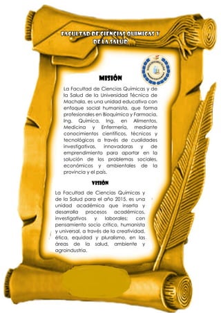 MISIÓN
La Facultad de Ciencias Químicas y de
la Salud de la Universidad Técnica de
Machala, es una unidad educativa con
enfoque social humanista, que forma
profesionales en Bioquímica y Farmacia,
Ing. Química, Ing. en Alimentos,
Medicina y Enfermería, mediante
conocimientos científicos, técnicos y
tecnológicos a través de cualidades
investigativas, innovadoras y de
emprendimiento para aportar en la
solución de los problemas sociales,
económicos y ambientales de la
provincia y el país.
VISIÓN
La Facultad de Ciencias Químicas y
de la Salud para el año 2015, es una
unidad académica que inserta y
desarrolla procesos académicos,
investigativos y laborales; con
pensamiento socio crítico, humanista
y universal, a través de la creatividad,
ética, equidad y pluralismo, en las
áreas de la salud, ambiente y
agroindustria.
 