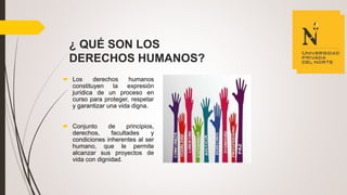 ¿ QUÉ SON LOS
DERECHOS HUMANOS?
 Los derechos humanos
constituyen la expresión
jurídica de un proceso en
curso para proteger, respetar
y garantizar una vida digna.
 Conjunto de principios,
derechos, facultades y
condiciones inherentes al ser
humano, que le permite
alcanzar sus proyectos de
vida con dignidad.
 