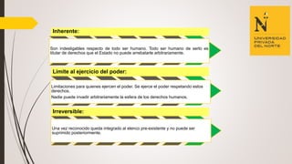 Inherente:
Son indesligables respecto de todo ser humano. Todo ser humano de serlo es
titular de derechos que el Estado no puede arrebatarle arbitrariamente.
Límite al ejercicio del poder:
Limitaciones para quienes ejercen el poder. Se ejerce el poder respetando estos
derechos.
Nadie puede invadir arbitrariamente la esfera de los derechos humanos.
Irreversible:
Una vez reconocido queda integrado al elenco pre-existente y no puede ser
suprimido posteriormente.
 