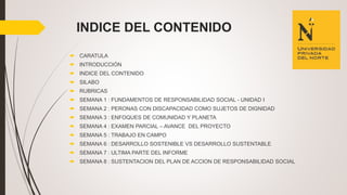 INDICE DEL CONTENIDO
 CARATULA
 INTRODUCCIÓN
 INDICE DEL CONTENIDO
 SILABO
 RUBRICAS
 SEMANA 1 : FUNDAMENTOS DE RESPONSABILIDAD SOCIAL - UNIDAD I
 SEMANA 2 : PERONAS CON DISCAPACIDAD COMO SUJETOS DE DIGNIDAD
 SEMANA 3 : ENFOQUES DE COMUNIDAD Y PLANETA
 SEMANA 4 : EXAMEN PARCIAL – AVANCE DEL PROYECTO
 SEMANA 5 : TRABAJO EN CAMPO
 SEMANA 6 : DESARROLLO SOSTENIBLE VS DESARROLLO SUSTENTABLE
 SEMANA 7 : ULTIMA PARTE DEL INFORME
 SEMANA 8 : SUSTENTACION DEL PLAN DE ACCION DE RESPONSABILIDAD SOCIAL
 