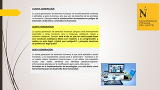 CUARTA GENERACIÓN
La cuarta generación de derechos humanos no es estrictamente conferida
o atribuible a seres humanos, sino que son los derechos de los animales
no-humanos. Ejemplos son la conservación de especies en peligro de
extinción y trato ético a animales no-humanos.
QUINTA GENERACIÓN
La quinta generación de derechos humanos tampoco será estrictamente
extensible a seres humanos, sino a maquinas, artefactos, robots y
software inteligente. Ejemplo será el día en que un robot pueda tener
una conducta autárquica (libre) con respecto a su programador y
realice un acto ilegal. ¿Habrá que castigarle?, ¿otorgarle derechos
de protección legal justa?
SEXTA GENERACIÓN
La sexta generación de derechos humanos si que será aplicable a seres
humanos, o no exactamente, porque será a seres trans - humanos y en
un estado ulterior (posterior) post-humano, o por utilizar una expresión
mucho más viable, personas con identidad genética-cognitiva-
informacional alterada por la modificación gano-nano-robo-tecno.
Se basan en la implementación de tecnologías y su uso diario como
herramientas para el desarrollo de la humanidad
 