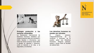 Entregan protección a los
sectores vulnerables.
La Declaración Internacional de
Derechos Humanos establece que
ninguna persona debe ser sometida a
tratos injustos o inhumanos, que
todos los seres humanos nacen libres
e iguales en dignidad y derechos,
como el derecho a la vida, a la
seguridad y a la libertad.
Los derechos humanos no
pueden ser retirados
A ninguna persona-
independientemente de su
condición o acciones- se le
pueden quitar sus Derechos
Humanos. Ninguna persona,
estado o grupo tiene la facultad
de realizar esto.
 